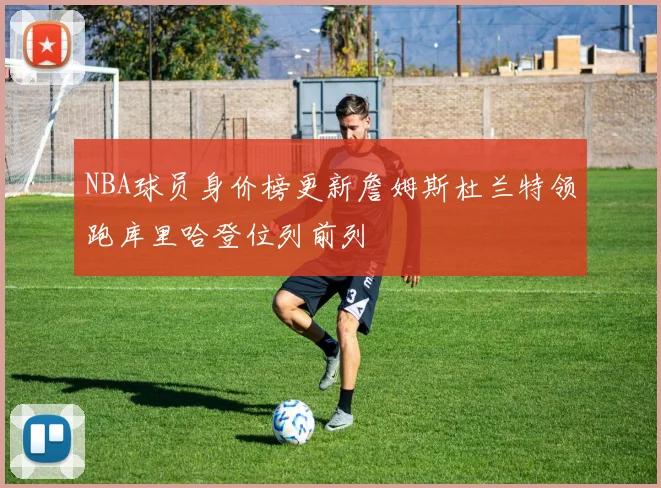 NBA球员身价榜更新詹姆斯杜兰特领跑库里哈登位列前列
