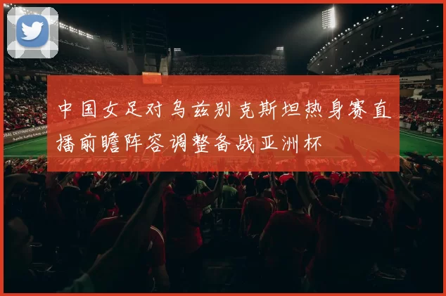 中国女足对乌兹别克斯坦热身赛直播前瞻阵容调整备战亚洲杯