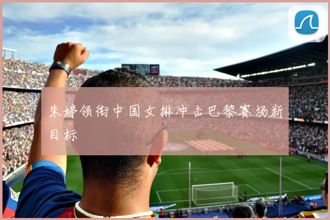 朱婷领衔中国女排冲击巴黎赛场新目标