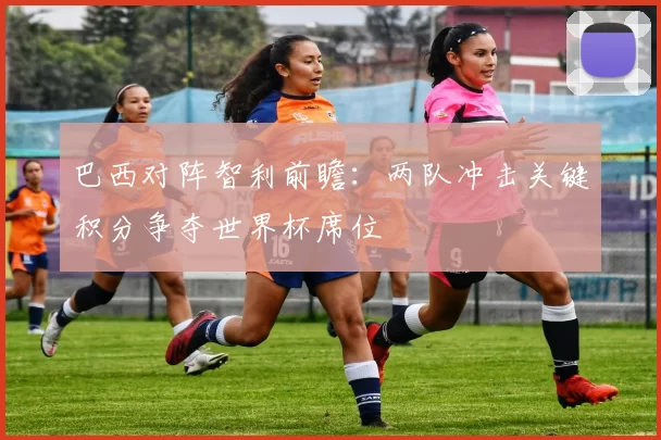 巴西对阵智利前瞻：两队冲击关键积分争夺世界杯席位
