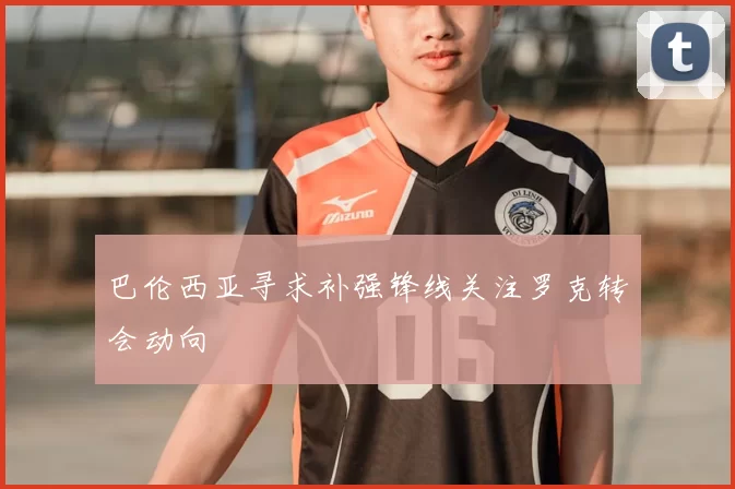巴伦西亚寻求补强锋线关注罗克转会动向