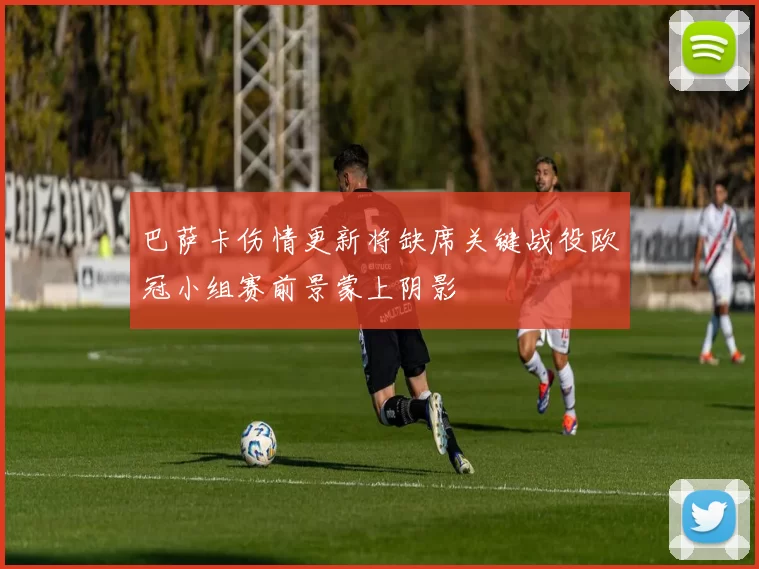 巴萨卡伤情更新将缺席关键战役欧冠小组赛前景蒙上阴影