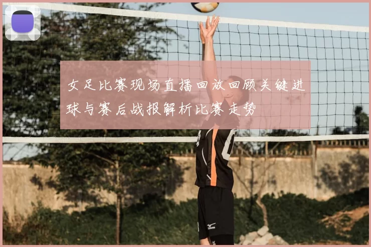 女足比赛现场直播回放回顾关键进球与赛后战报解析比赛走势