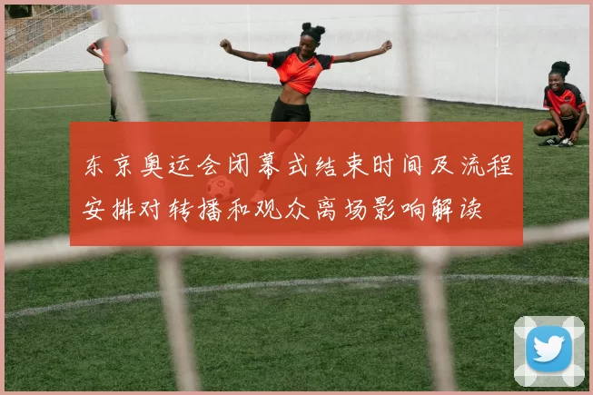 东京奥运会闭幕式结束时间及流程安排对转播和观众离场影响解读