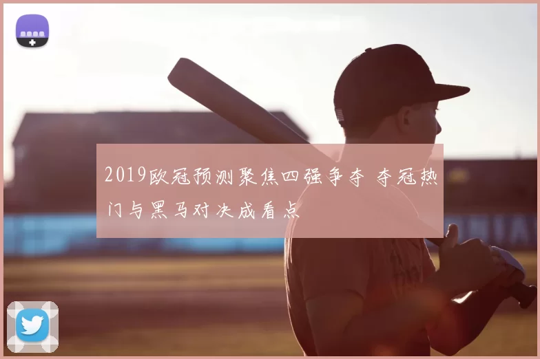 2019欧冠预测聚焦四强争夺 夺冠热门与黑马对决成看点