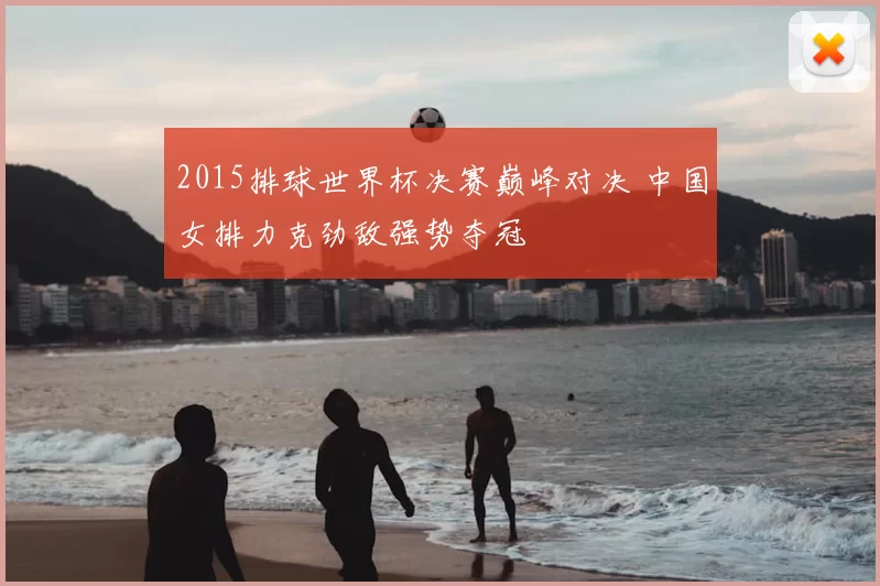 2015排球世界杯决赛巅峰对决 中国女排力克劲敌强势夺冠