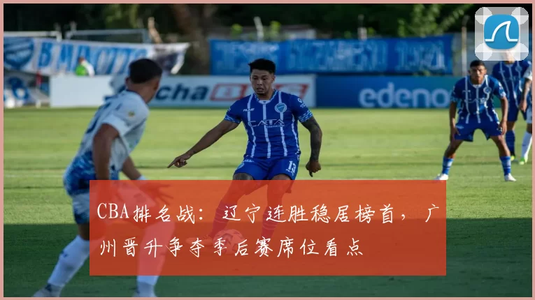 CBA排名战:辽宁连胜稳居榜首,广州晋升争夺季后赛席位看点