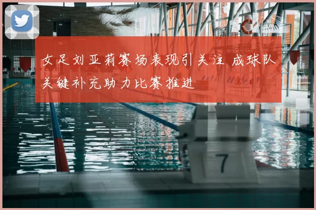 女足刘亚莉赛场表现引关注 成球队关键补充助力比赛推进