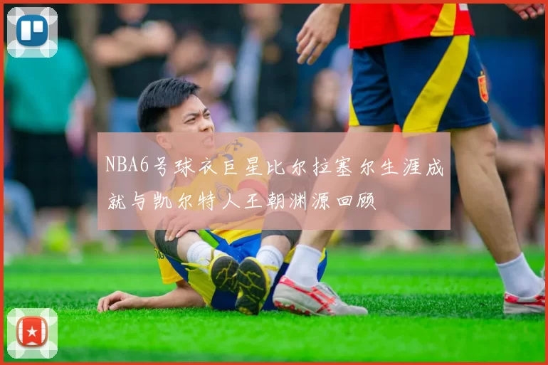 NBA6号球衣巨星比尔拉塞尔生涯成就与凯尔特人王朝渊源回顾