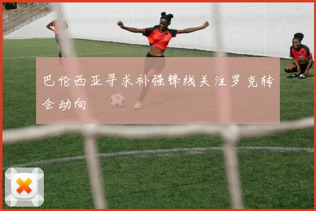 巴伦西亚寻求补强锋线关注罗克转会动向