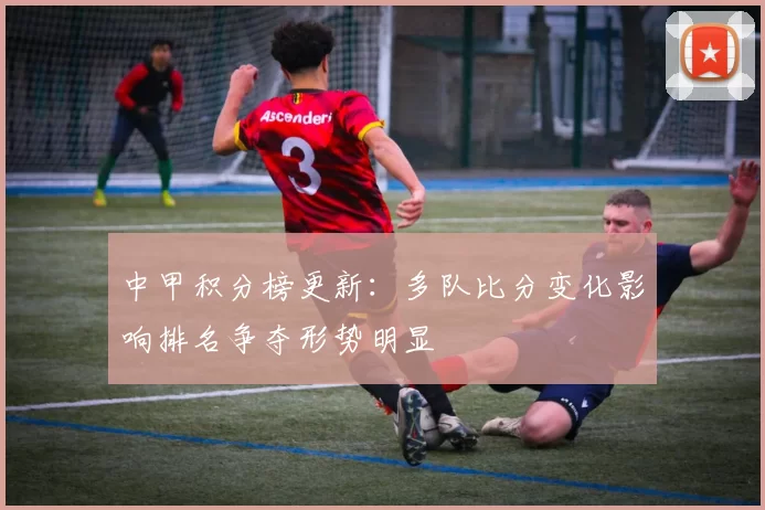 中甲积分榜更新：多队比分变化影响排名争夺形势明显