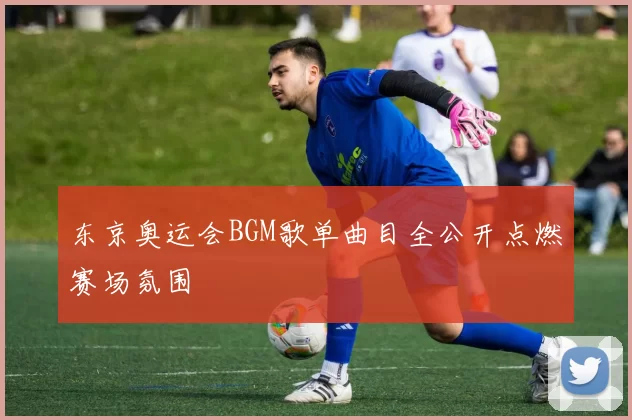 东京奥运会BGM歌单曲目全公开点燃赛场氛围