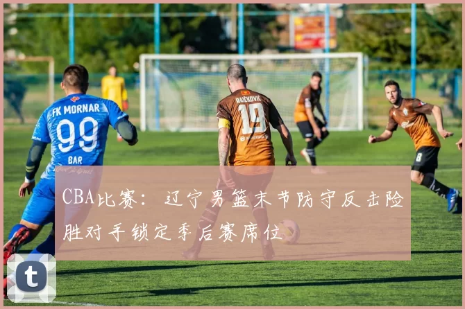 CBA比赛：辽宁男篮末节防守反击险胜对手锁定季后赛席位