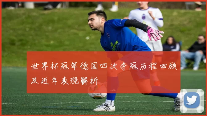 世界杯冠军德国四次夺冠历程回顾及近年表现解析
