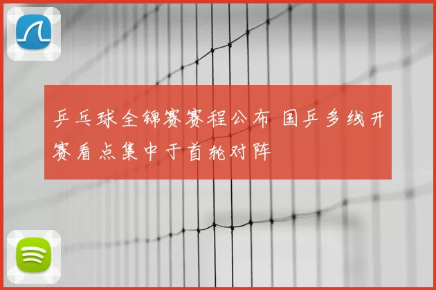 乒乓球全锦赛赛程公布 国乒多线开赛看点集中于首轮对阵