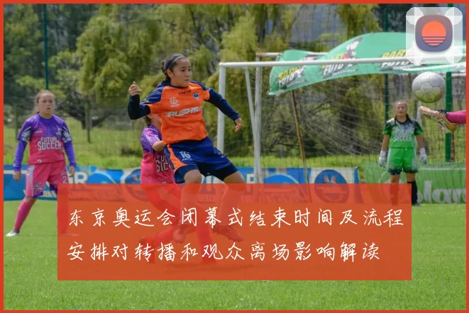 东京奥运会闭幕式结束时间及流程安排对转播和观众离场影响解读