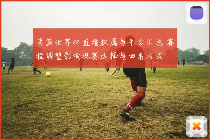 男篮世界杯直播权属与平台汇总 赛程调整影响观赛选择与回看方式