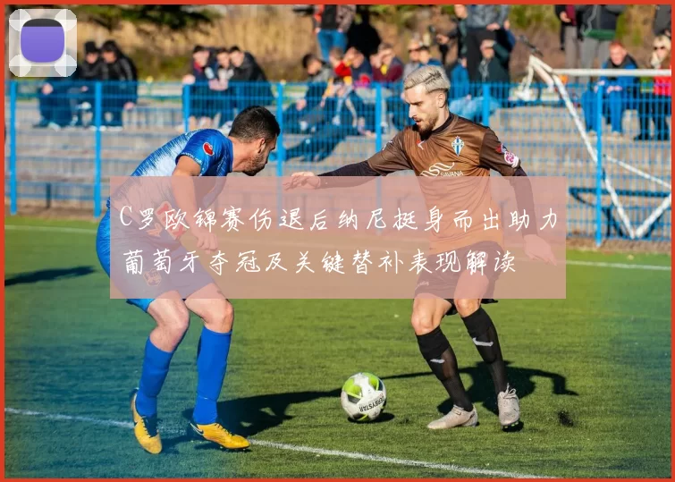 C罗欧锦赛伤退后纳尼挺身而出助力葡萄牙夺冠及关键替补表现解读