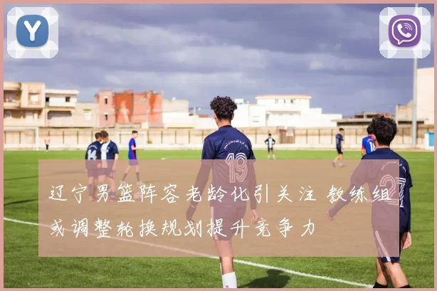 辽宁男篮阵容老龄化引关注 教练组或调整轮换规划提升竞争力