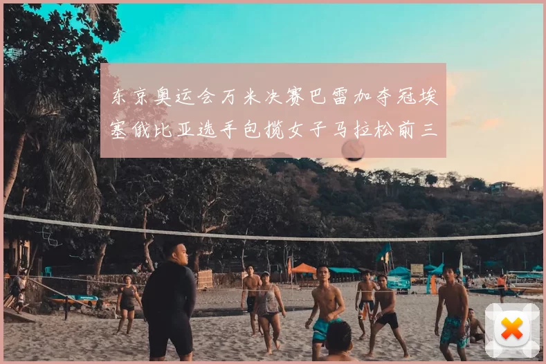 东京奥运会万米决赛巴雷加夺冠埃塞俄比亚选手包揽女子马拉松前三名