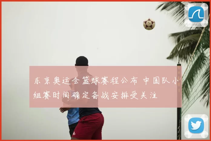 东京奥运会篮球赛程公布 中国队小组赛时间确定备战安排受关注