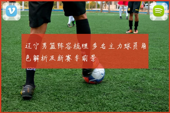 辽宁男篮阵容梳理 多名主力球员角色解析及新赛季前景