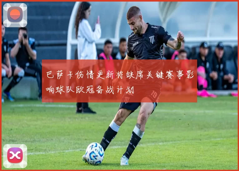 巴萨卡伤情更新将缺席关键赛事影响球队欧冠备战计划
