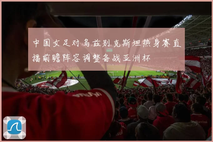 中国女足对乌兹别克斯坦热身赛直播前瞻阵容调整备战亚洲杯