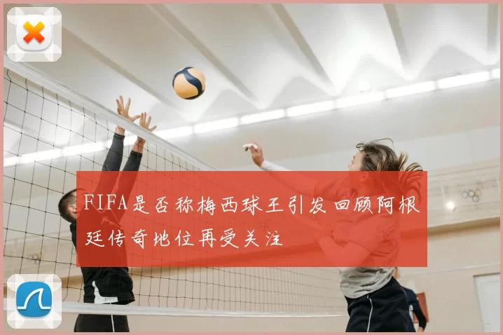 FIFA是否称梅西球王引发回顾阿根廷传奇地位再受关注