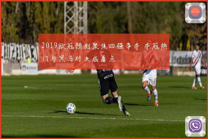 2019欧冠预测聚焦四强争夺 夺冠热门与黑马对决成看点