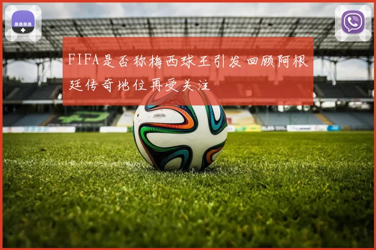 FIFA是否称梅西球王引发回顾阿根廷传奇地位再受关注