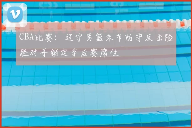 CBA比赛：辽宁男篮末节防守反击险胜对手锁定季后赛席位