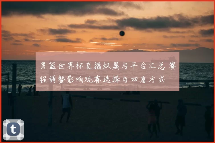 男篮世界杯直播权属与平台汇总 赛程调整影响观赛选择与回看方式