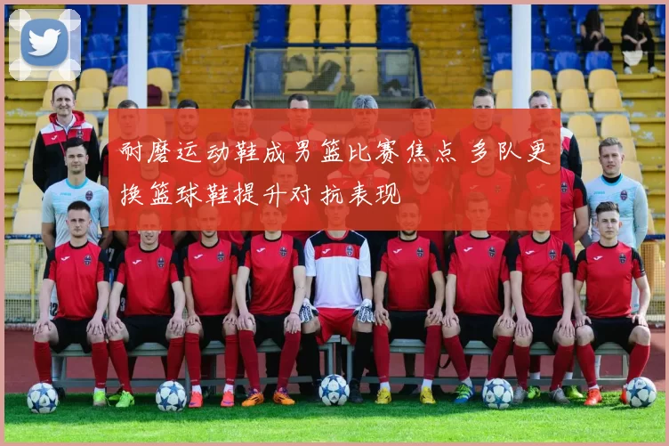 耐磨运动鞋成男篮比赛焦点 多队更换篮球鞋提升对抗表现