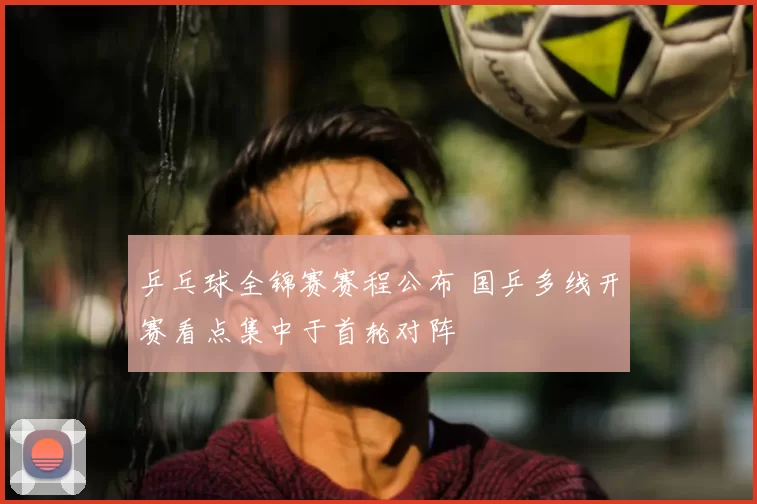 乒乓球全锦赛赛程公布 国乒多线开赛看点集中于首轮对阵