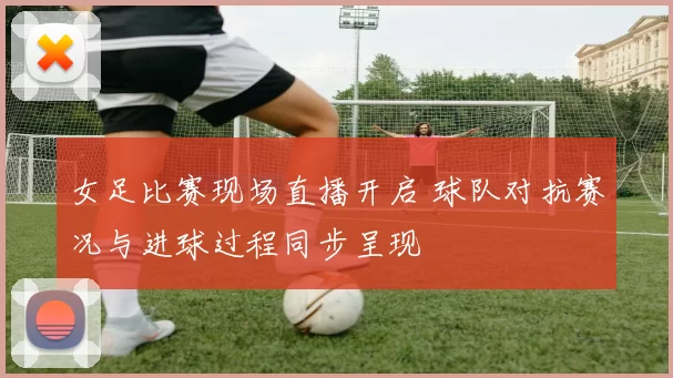 女足比赛现场直播开启 球队对抗赛况与进球过程同步呈现