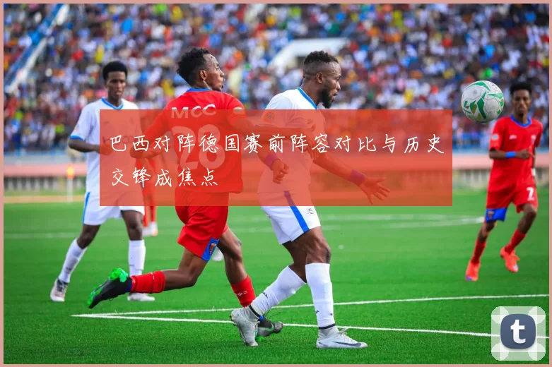 巴西对阵德国赛前阵容对比与历史交锋成焦点