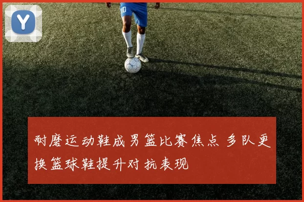 耐磨运动鞋成男篮比赛焦点 多队更换篮球鞋提升对抗表现