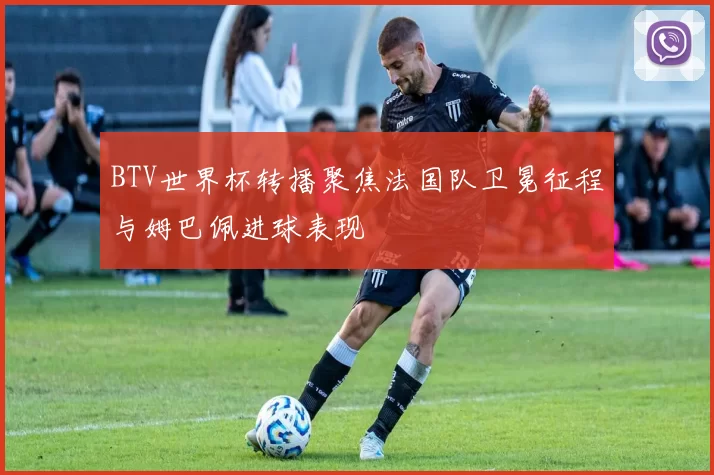 BTV世界杯转播聚焦法国队卫冕征程与姆巴佩进球表现